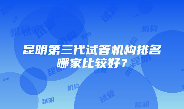 昆明第三代试管机构排名哪家比较好？