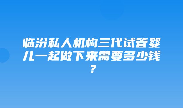 临汾私人机构三代试管婴儿一起做下来需要多少钱？