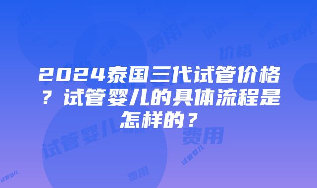 2024泰国三代试管价格？试管婴儿的具体流程是怎样的？