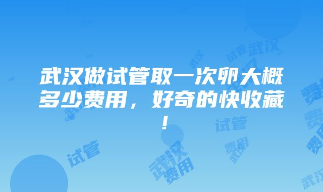 武汉做试管取一次卵大概多少费用，好奇的快收藏！