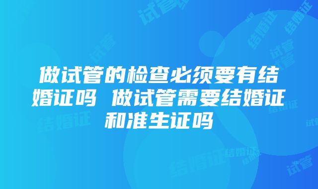 做试管的检查必须要有结婚证吗 做试管需要结婚证和准生证吗