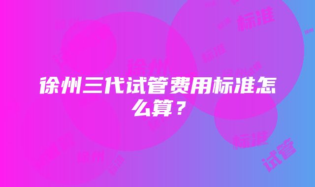 徐州三代试管费用标准怎么算？