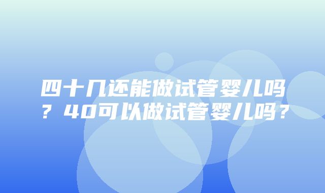 四十几还能做试管婴儿吗？40可以做试管婴儿吗？