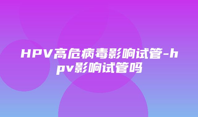 HPV高危病毒影响试管-hpv影响试管吗