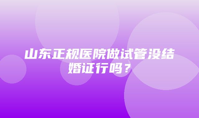 山东正规医院做试管没结婚证行吗？