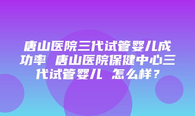 唐山医院三代试管婴儿成功率 唐山医院保健中心三代试管婴儿 怎么样？