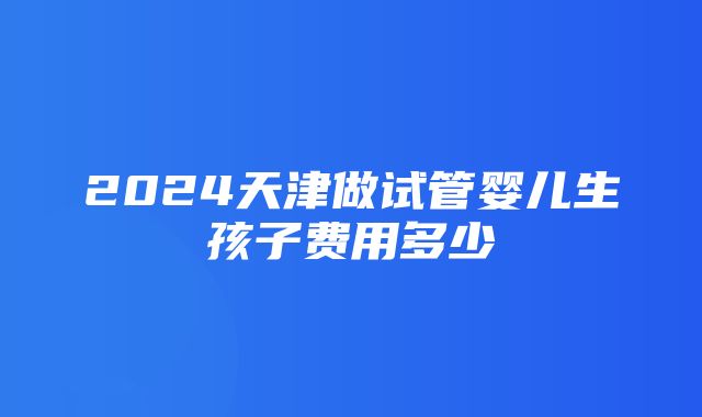 2024天津做试管婴儿生孩子费用多少