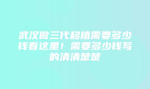 武汉做三代移植需要多少钱看这里！需要多少钱写的清清楚楚