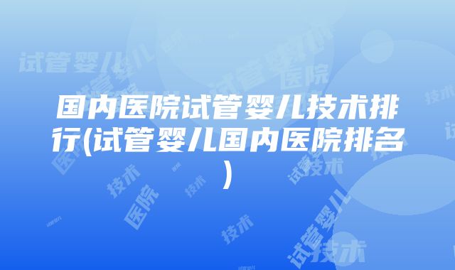 国内医院试管婴儿技术排行(试管婴儿国内医院排名)