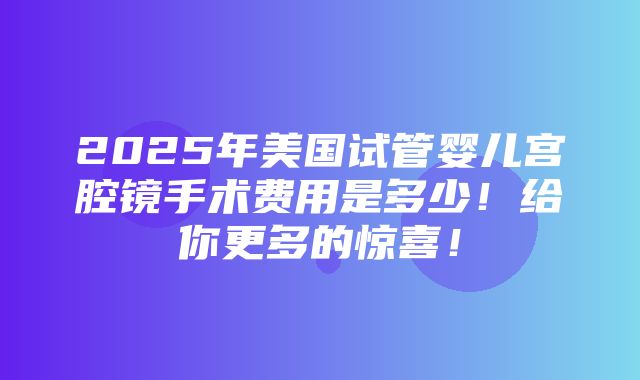 2025年美国试管婴儿宫腔镜手术费用是多少！给你更多的惊喜！