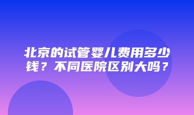 北京的试管婴儿费用多少钱？不同医院区别大吗？