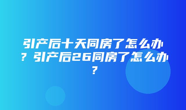 引产后十天同房了怎么办？引产后26同房了怎么办？