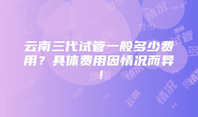 云南三代试管一般多少费用？具体费用因情况而异！