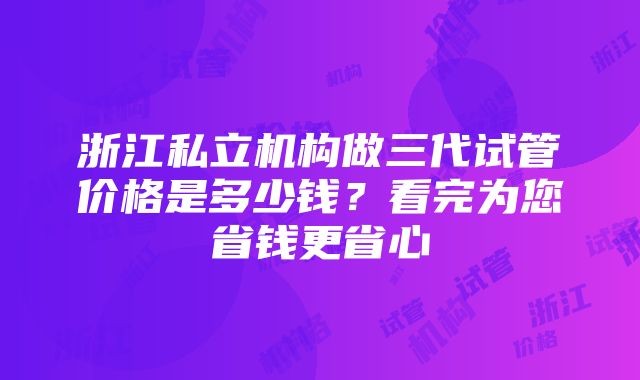 浙江私立机构做三代试管价格是多少钱？看完为您省钱更省心