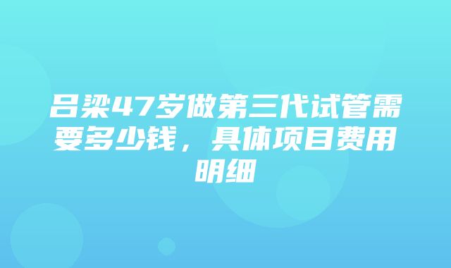 吕梁47岁做第三代试管需要多少钱，具体项目费用明细