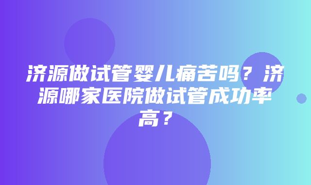 济源做试管婴儿痛苦吗？济源哪家医院做试管成功率高？