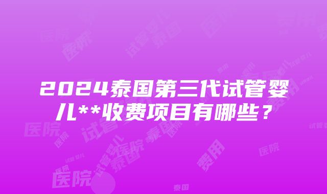 2024泰国第三代试管婴儿**收费项目有哪些？