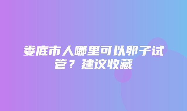 娄底市人哪里可以卵子试管？建议收藏