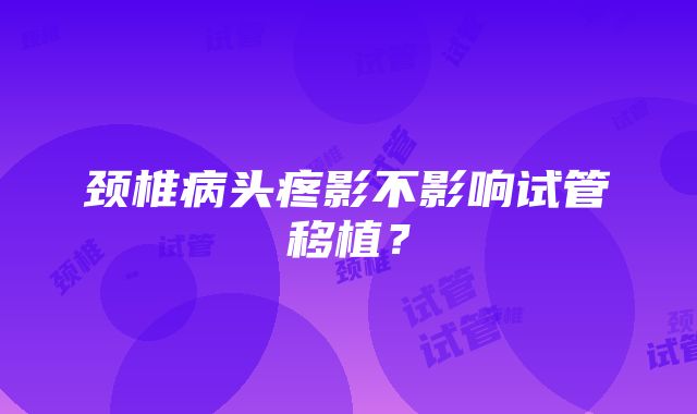 颈椎病头疼影不影响试管移植？