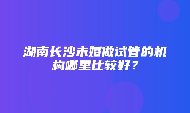 湖南长沙未婚做试管的机构哪里比较好？