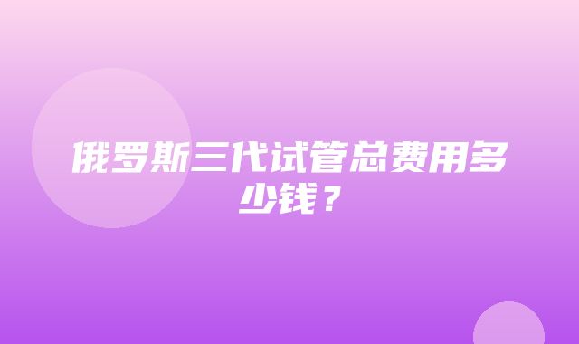 俄罗斯三代试管总费用多少钱？