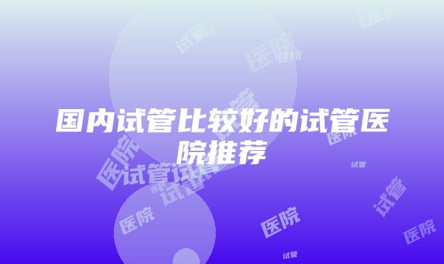 国内试管比较好的试管医院推荐