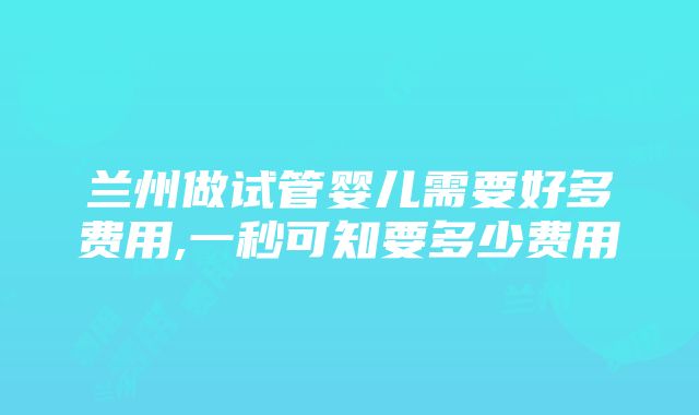 兰州做试管婴儿需要好多费用,一秒可知要多少费用