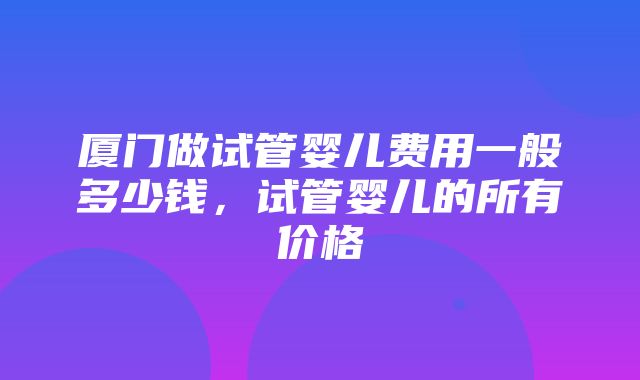 厦门做试管婴儿费用一般多少钱，试管婴儿的所有价格