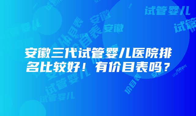 安徽三代试管婴儿医院排名比较好！有价目表吗？