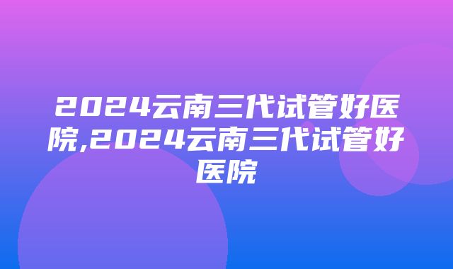 2024云南三代试管好医院,2024云南三代试管好医院