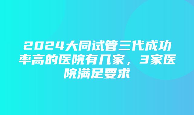 2024大同试管三代成功率高的医院有几家，3家医院满足要求