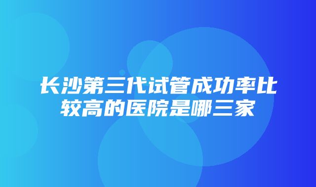 长沙第三代试管成功率比较高的医院是哪三家