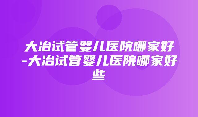 大冶试管婴儿医院哪家好-大冶试管婴儿医院哪家好些