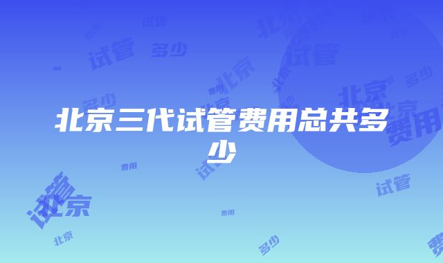 北京三代试管费用总共多少