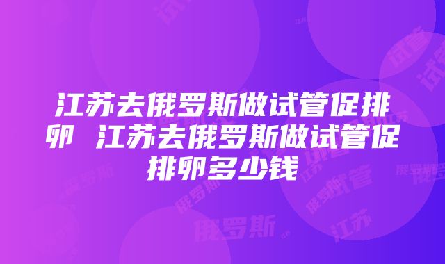 江苏去俄罗斯做试管促排卵 江苏去俄罗斯做试管促排卵多少钱