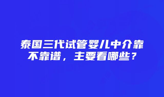 泰国三代试管婴儿中介靠不靠谱，主要看哪些？