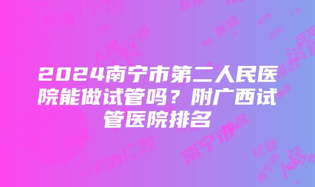 2024南宁市第二人民医院能做试管吗？附广西试管医院排名