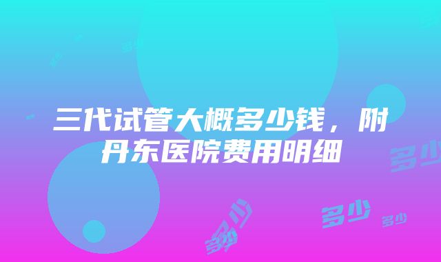 三代试管大概多少钱，附丹东医院费用明细