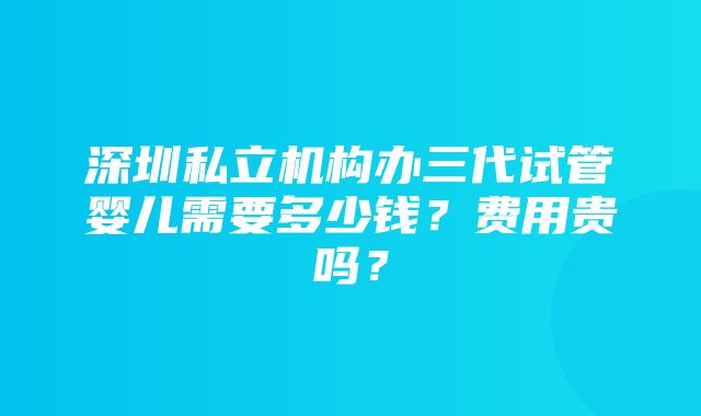 深圳私立机构办三代试管婴儿需要多少钱？费用贵吗？