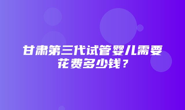 甘肃第三代试管婴儿需要花费多少钱？