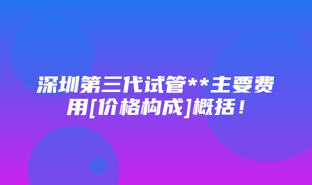 深圳第三代试管**主要费用[价格构成]概括！