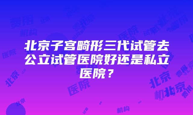 北京子宫畸形三代试管去公立试管医院好还是私立医院？