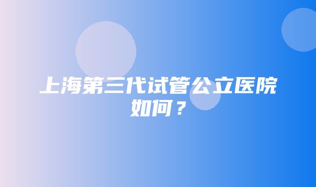 上海第三代试管公立医院如何？