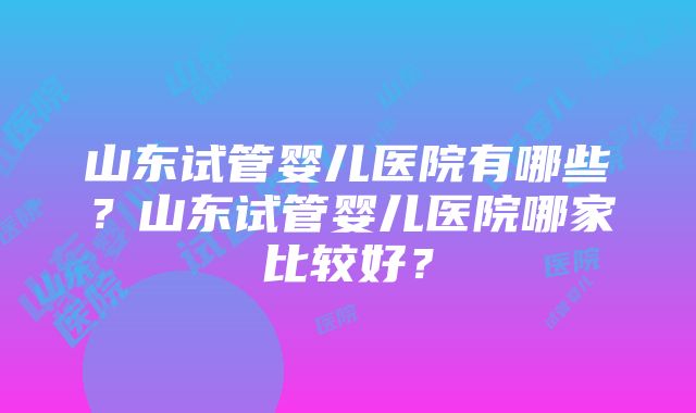 山东试管婴儿医院有哪些？山东试管婴儿医院哪家比较好？