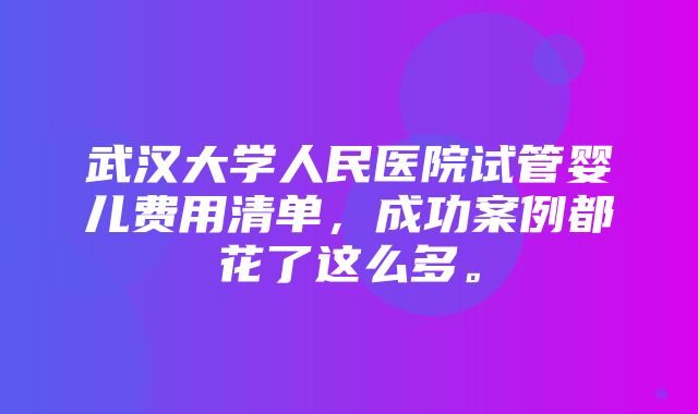 武汉大学人民医院试管婴儿费用清单，成功案例都花了这么多。