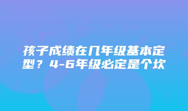 孩子成绩在几年级基本定型？4-6年级必定是个坎