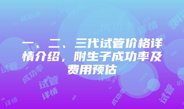 一、二、三代试管价格详情介绍，附生子成功率及费用预估