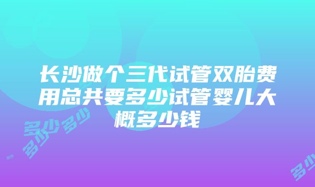 长沙做个三代试管双胎费用总共要多少试管婴儿大概多少钱