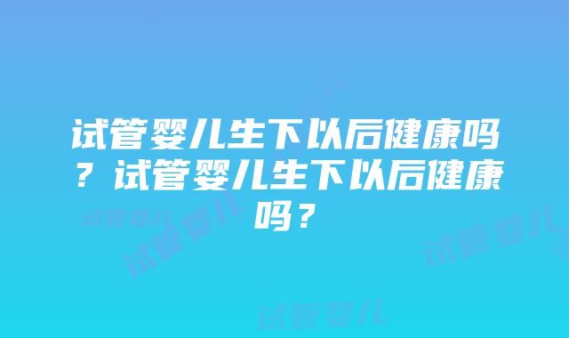 试管婴儿生下以后健康吗？试管婴儿生下以后健康吗？