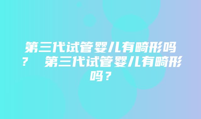 第三代试管婴儿有畸形吗？ 第三代试管婴儿有畸形吗？